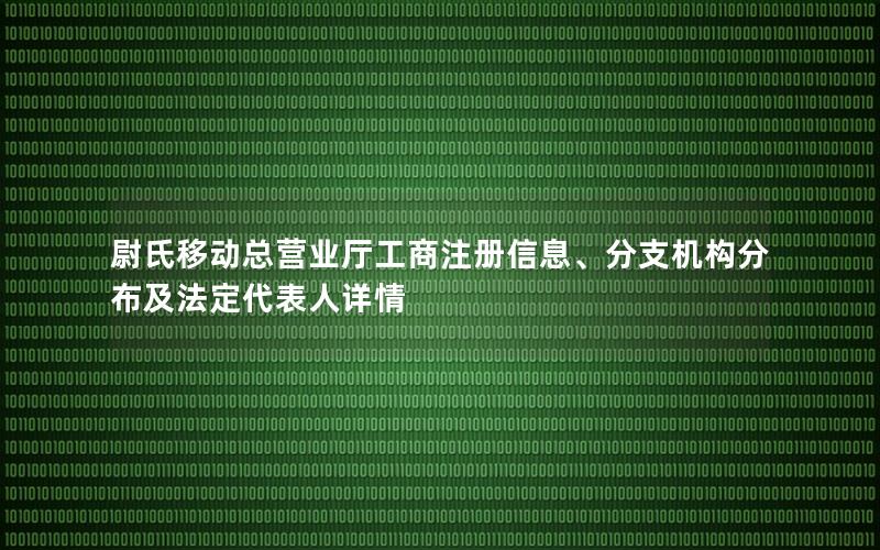 尉氏移动总营业厅工商注册信息、分支机构分布及法定代表人详情