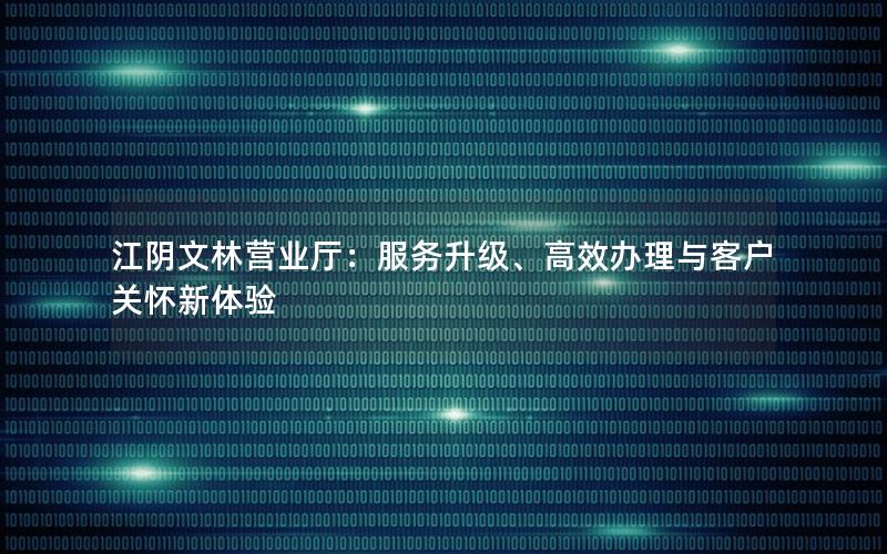 江阴文林营业厅：服务升级、高效办理与客户关怀新体验