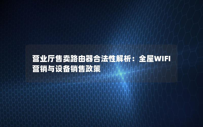 营业厅售卖路由器合法性解析：全屋WIFI营销与设备销售政策