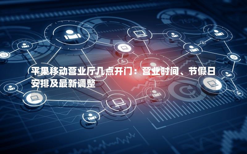平果移动营业厅几点开门：营业时间、节假日安排及最新调整