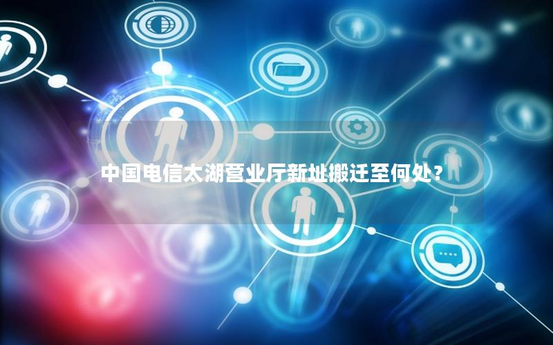 中国电信太湖营业厅新址搬迁至何处？