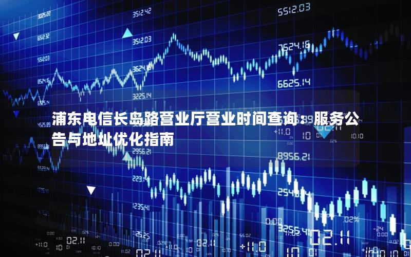 浦东电信长岛路营业厅营业时间查询：服务公告与地址优化指南