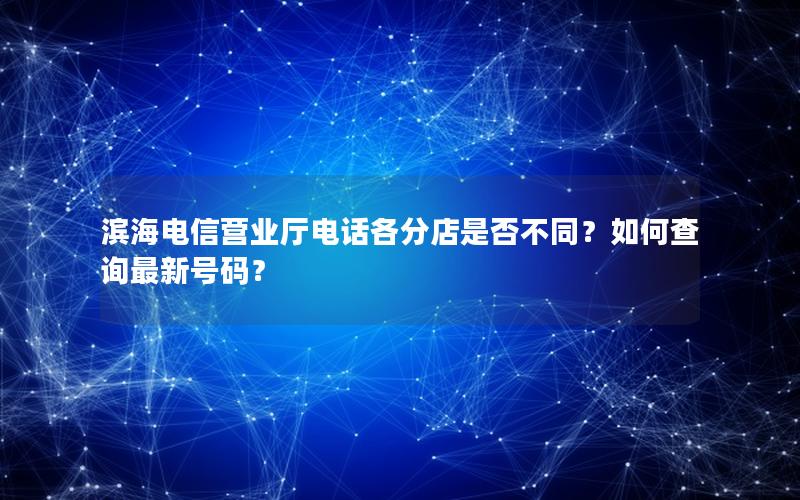 滨海电信营业厅电话各分店是否不同？如何查询最新号码？