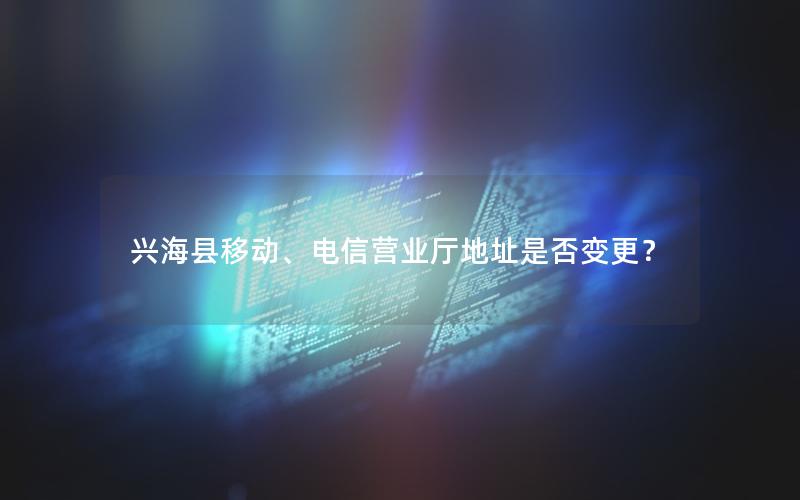 兴海县移动、电信营业厅地址是否变更？