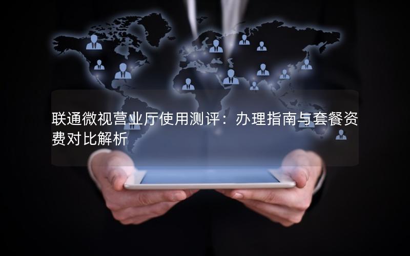 联通微视营业厅使用测评：办理指南与套餐资费对比解析
