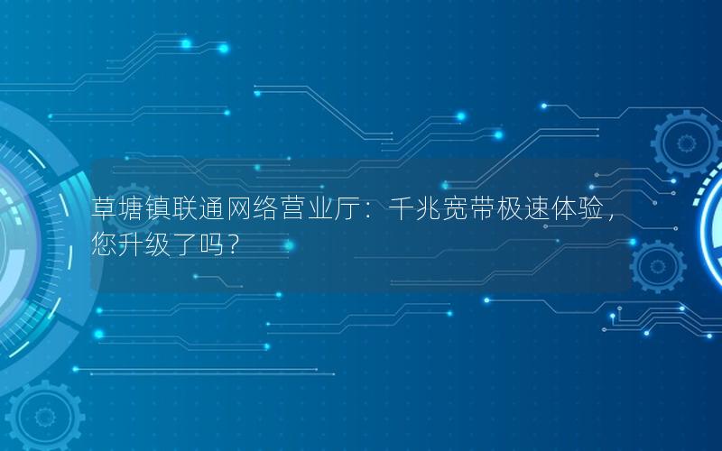 草塘镇联通网络营业厅：千兆宽带极速体验，您升级了吗？