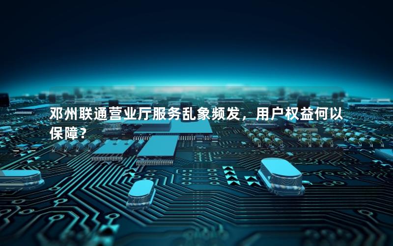 邓州联通营业厅服务乱象频发，用户权益何以保障？