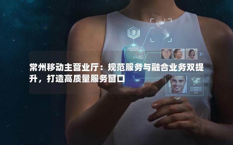 常州移动主营业厅：规范服务与融合业务双提升，打造高质量服务窗口