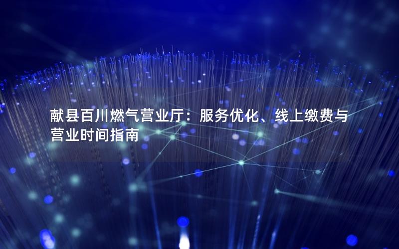 献县百川燃气营业厅：服务优化、线上缴费与营业时间指南