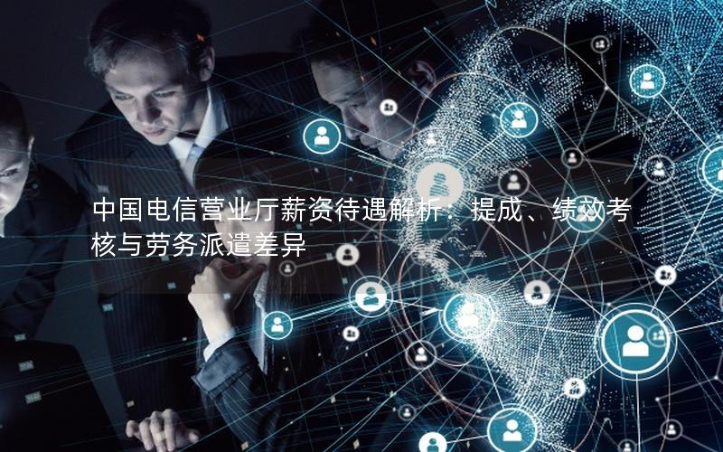 中国电信营业厅薪资待遇解析：提成、绩效考核与劳务派遣差异