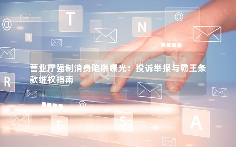 营业厅强制消费陷阱曝光：投诉举报与霸王条款维权指南