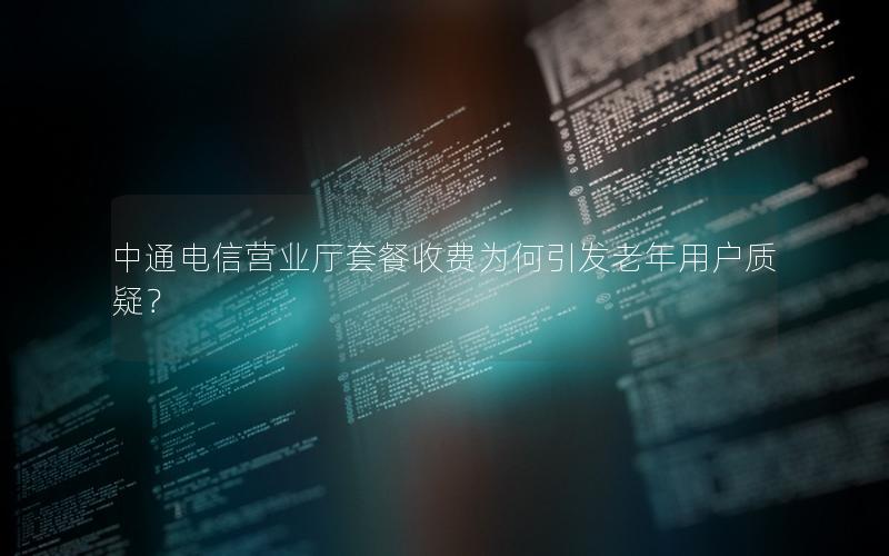 中通电信营业厅套餐收费为何引发老年用户质疑？