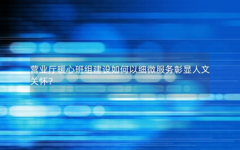 营业厅暖心班组建设如何以细微服务彰显人文关怀？