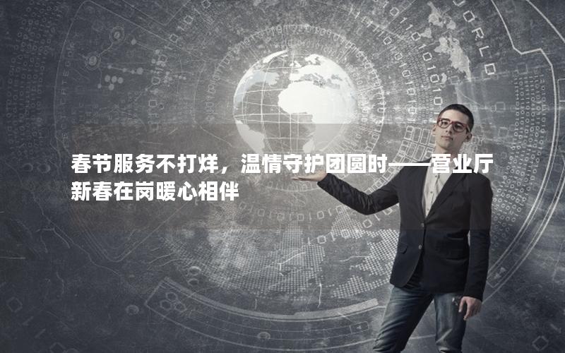 春节服务不打烊，温情守护团圆时——营业厅新春在岗暖心相伴