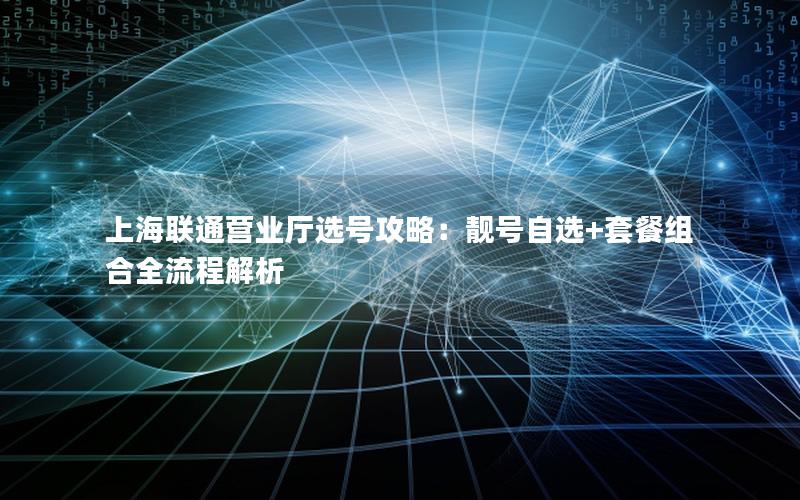 上海联通营业厅选号攻略：靓号自选+套餐组合全流程解析