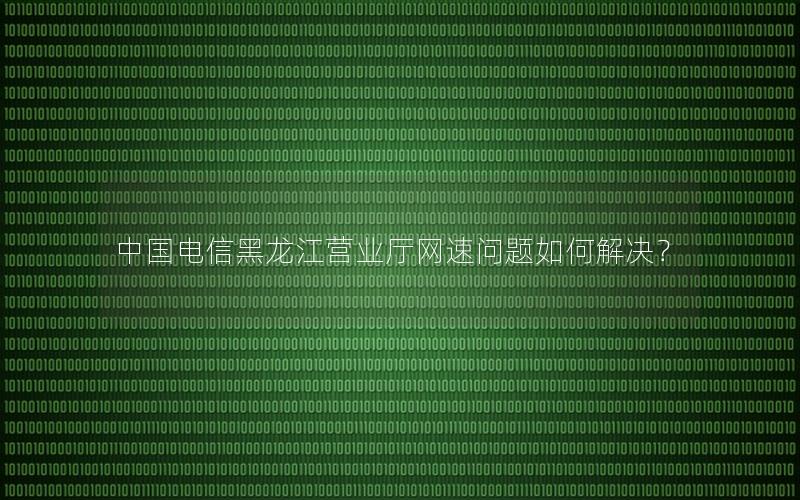 中国电信黑龙江营业厅网速问题如何解决？