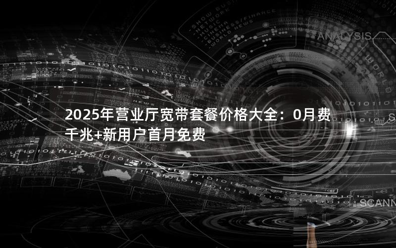 2025年营业厅宽带套餐价格大全：0月费千兆+新用户首月免费