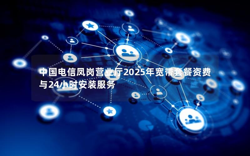 中国电信凤岗营业厅2025年宽带套餐资费与24小时安装服务