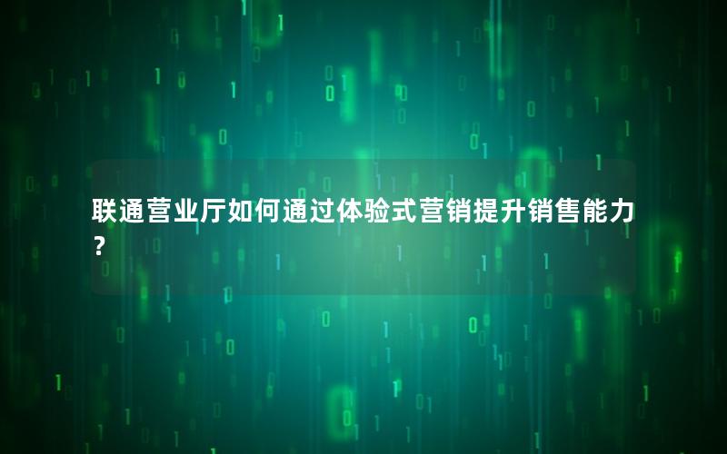 联通营业厅如何通过体验式营销提升销售能力？