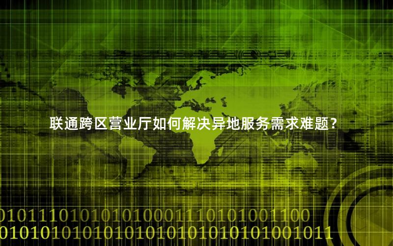 联通跨区营业厅如何解决异地服务需求难题？