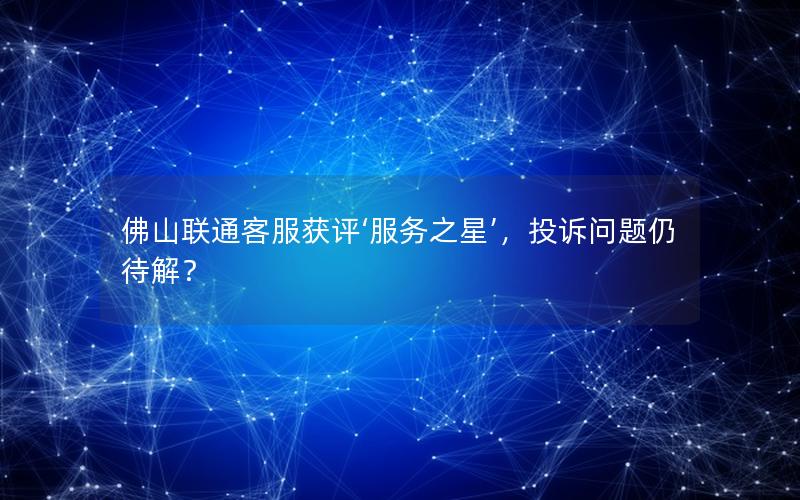佛山联通客服获评‘服务之星’，投诉问题仍待解？