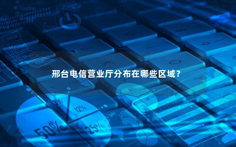 邢台电信营业厅分布在哪些区域？