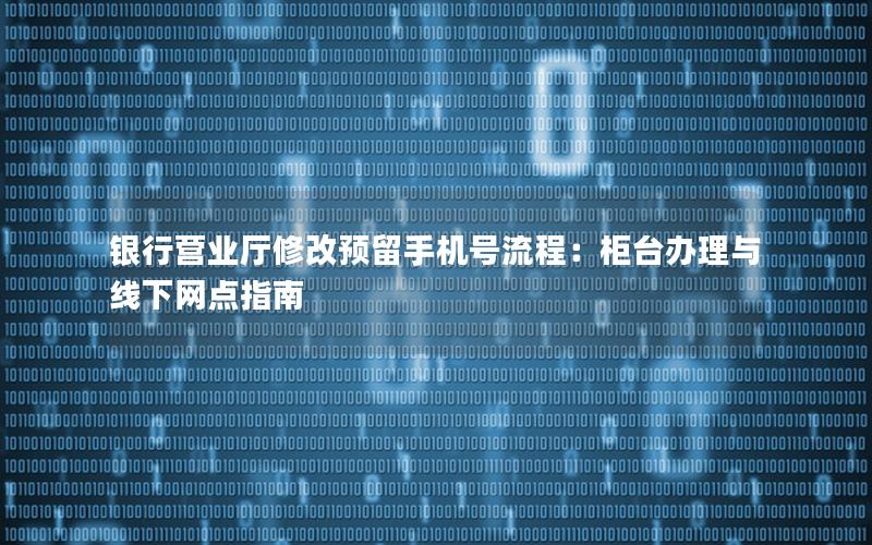 银行营业厅修改预留手机号流程：柜台办理与线下网点指南