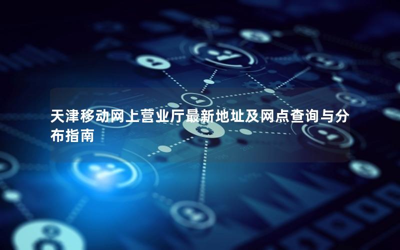 天津移动网上营业厅最新地址及网点查询与分布指南