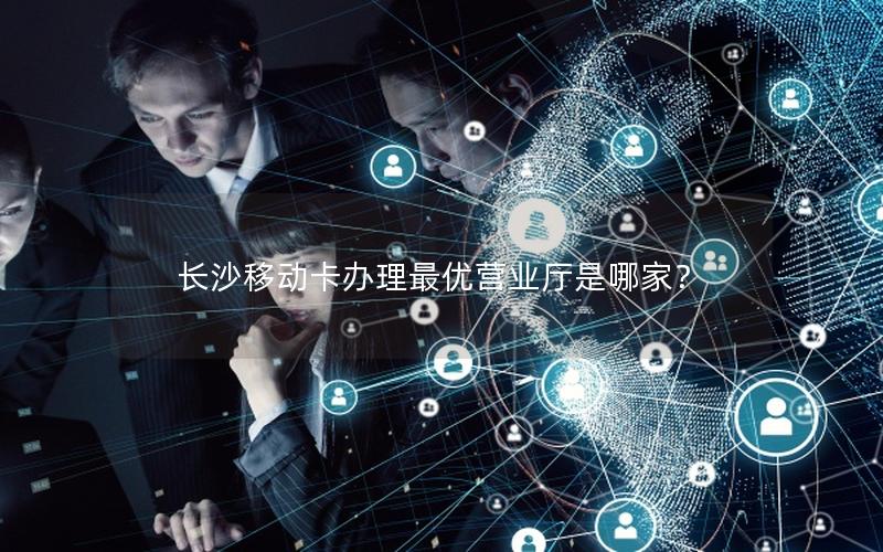 长沙移动卡办理最优营业厅是哪家？