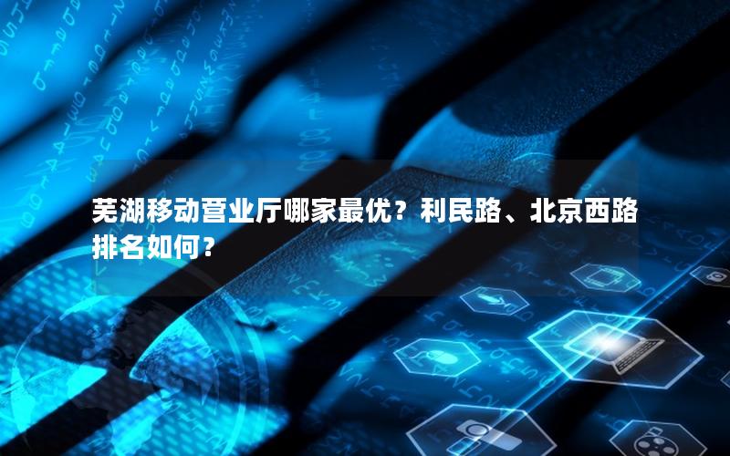 芜湖移动营业厅哪家最优？利民路、北京西路排名如何？