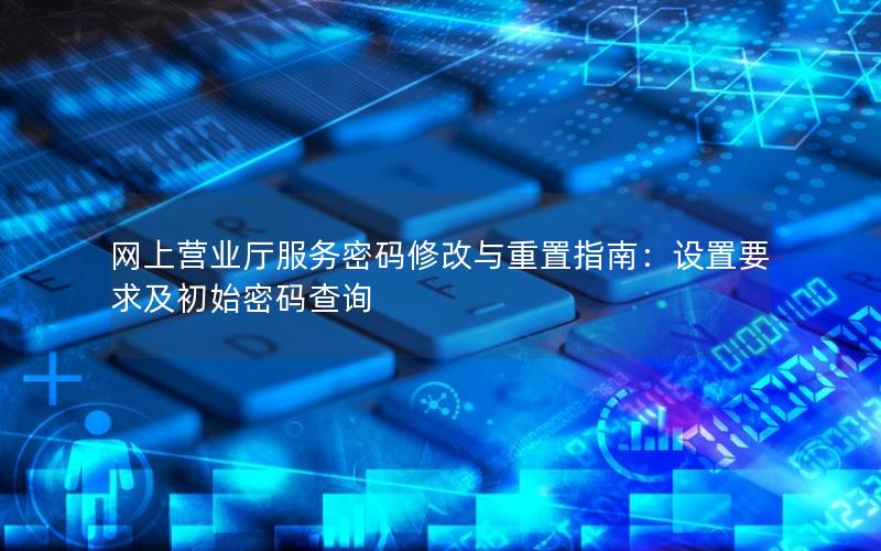 网上营业厅服务密码修改与重置指南：设置要求及初始密码查询