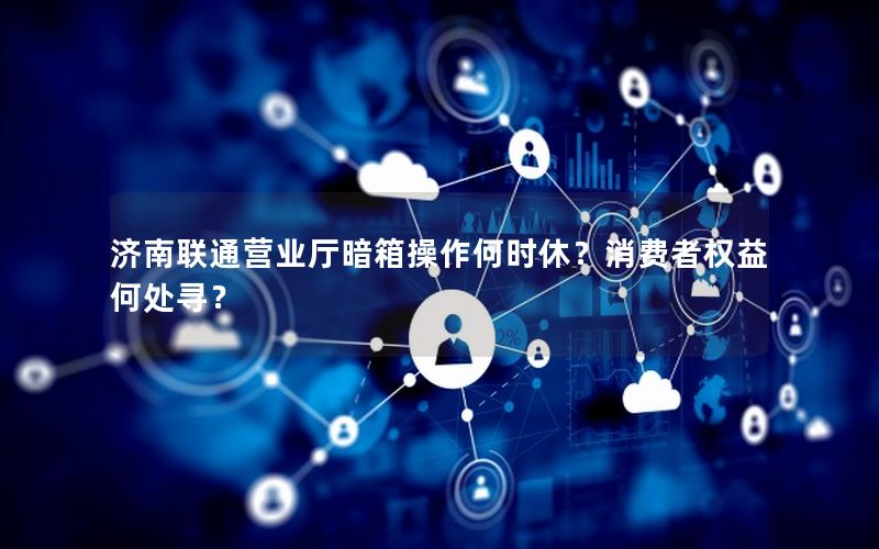 济南联通营业厅暗箱操作何时休？消费者权益何处寻？