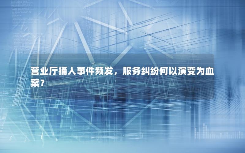 营业厅捅人事件频发，服务纠纷何以演变为血案？