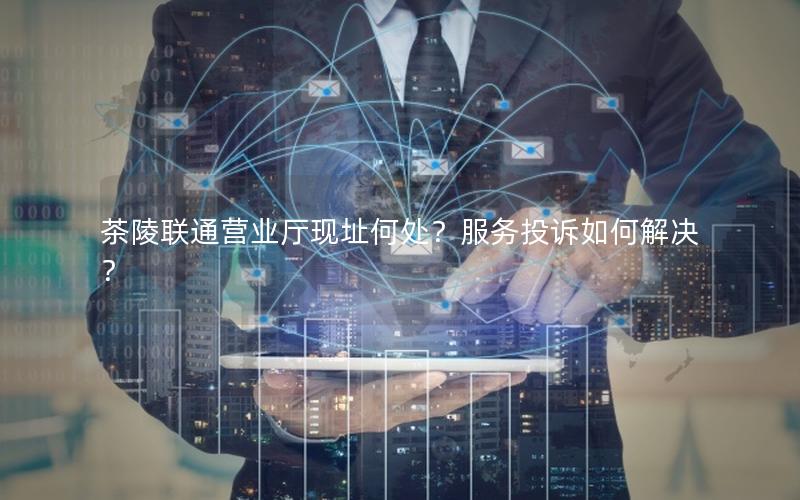 茶陵联通营业厅现址何处？服务投诉如何解决？