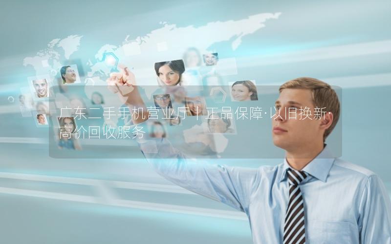 广东二手手机营业厅｜正品保障·以旧换新·高价回收服务