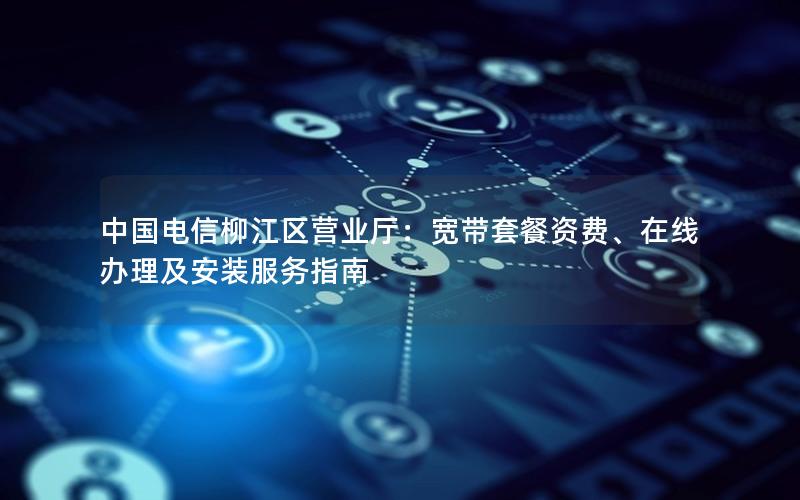 中国电信柳江区营业厅：宽带套餐资费、在线办理及安装服务指南