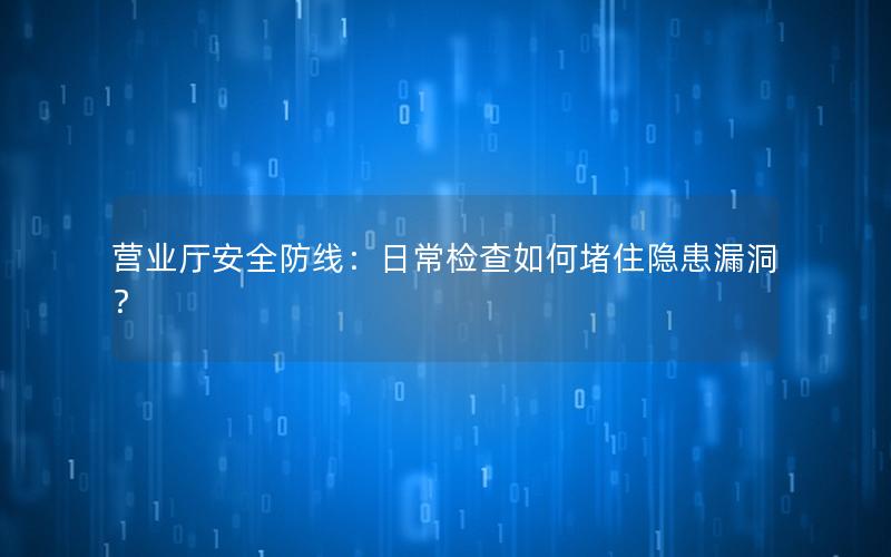 营业厅安全防线：日常检查如何堵住隐患漏洞？