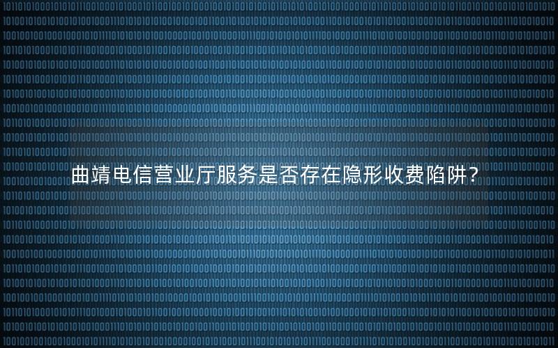 曲靖电信营业厅服务是否存在隐形收费陷阱？