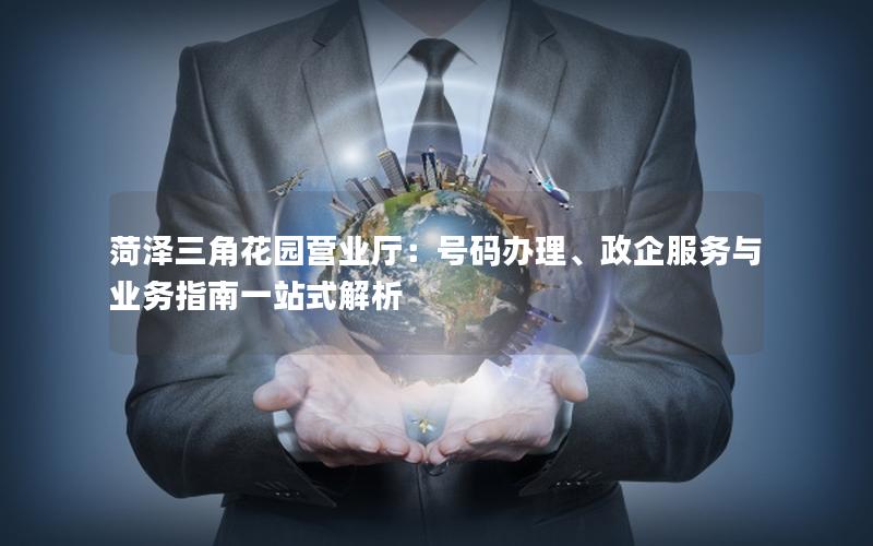 菏泽三角花园营业厅：号码办理、政企服务与业务指南一站式解析