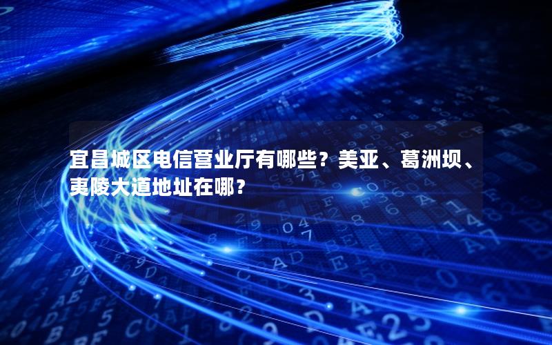 宜昌城区电信营业厅有哪些？美亚、葛洲坝、夷陵大道地址在哪？