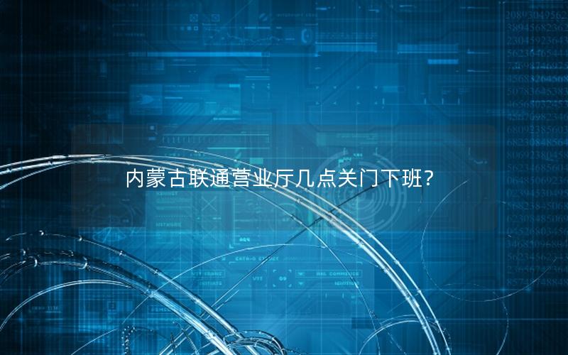 内蒙古联通营业厅几点关门下班？