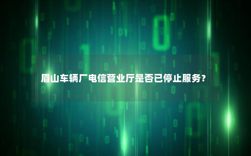 眉山车辆厂电信营业厅是否已停止服务？