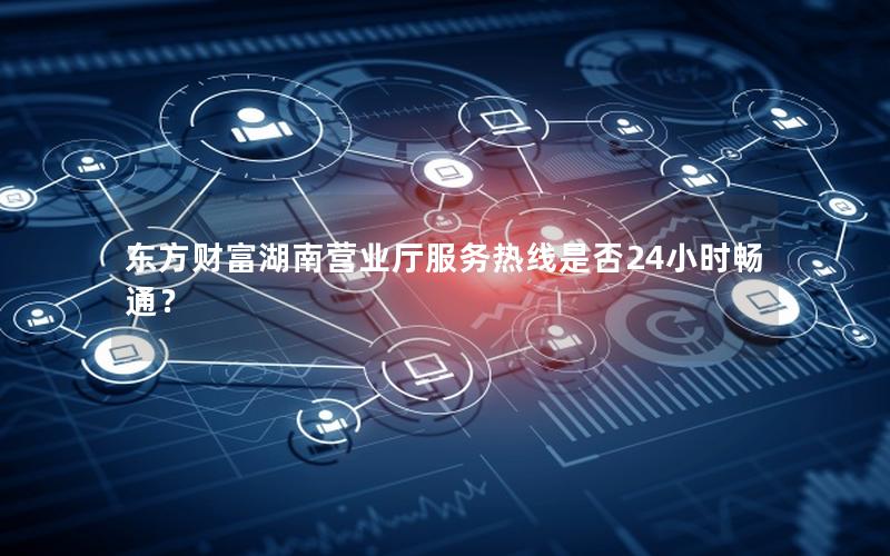东方财富湖南营业厅服务热线是否24小时畅通？