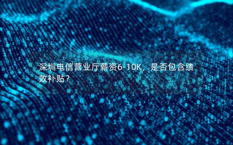 深圳电信营业厅薪资6-10K，是否包含绩效补贴？