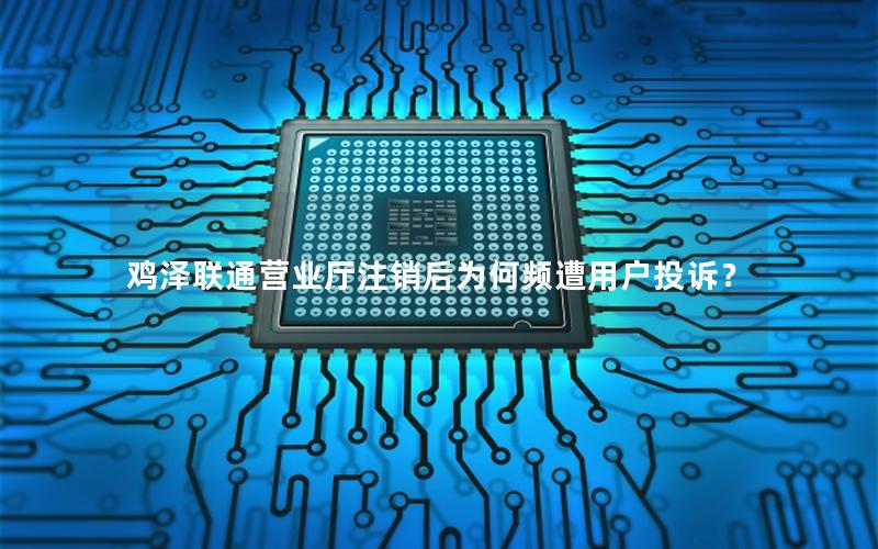 鸡泽联通营业厅注销后为何频遭用户投诉？