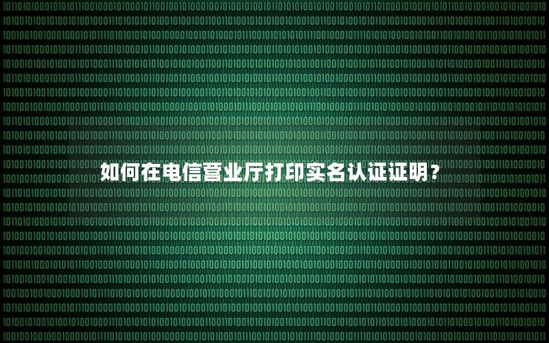 如何在电信营业厅打印实名认证证明？