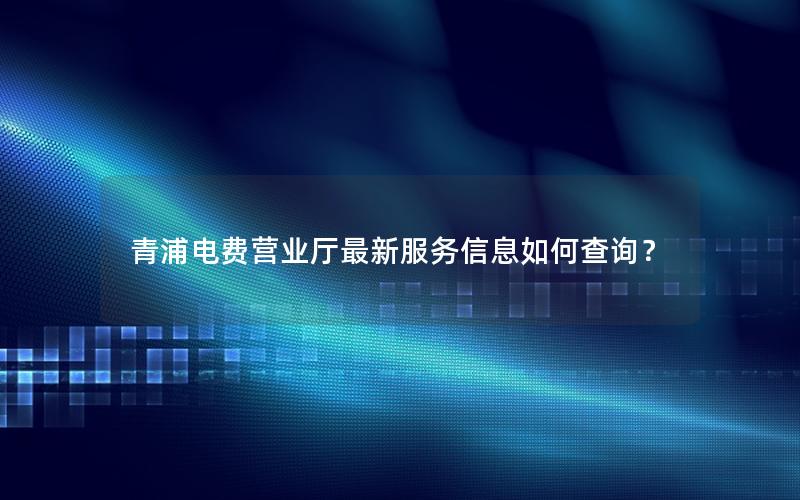 青浦电费营业厅最新服务信息如何查询？