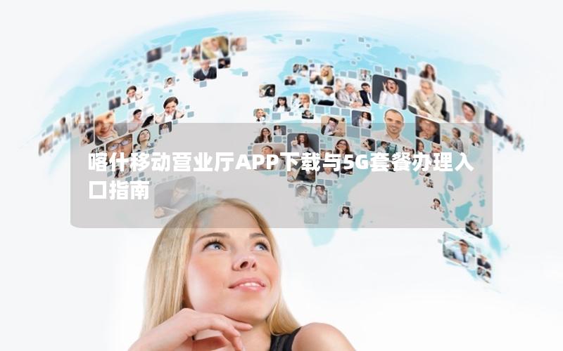 喀什移动营业厅APP下载与5G套餐办理入口指南