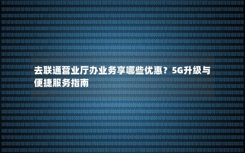 去联通营业厅办业务享哪些优惠？5G升级与便捷服务指南