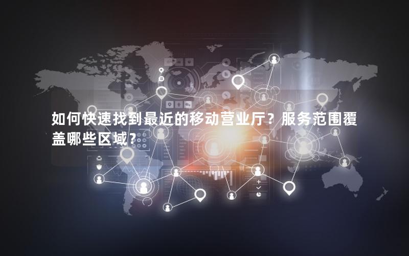如何快速找到最近的移动营业厅？服务范围覆盖哪些区域？